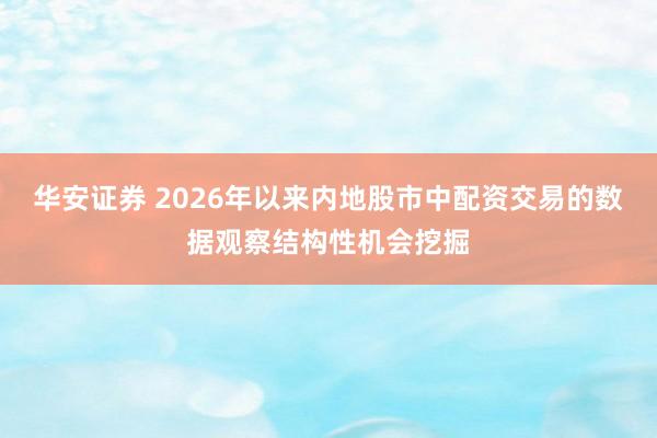 华安证券 2026年以来内地股市中配资交易的数据观察结构性机会挖掘
