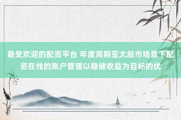 最受欢迎的配资平台 年度周期亚太股市场景下配资在线的账户管理以稳健收益为目标的优