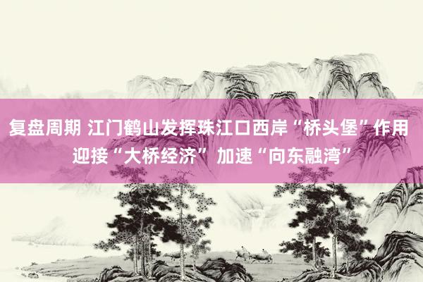 复盘周期 江门鹤山发挥珠江口西岸“桥头堡”作用 迎接“大桥经济” 加速“向东融湾”