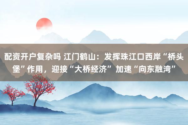 配资开户复杂吗 江门鹤山：发挥珠江口西岸“桥头堡”作用，迎接“大桥经济” 加速“向东融湾”