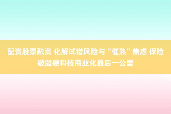 配资股票融资 化解试错风险与“催熟”焦虑 保险破题硬科技商业化最后一公里