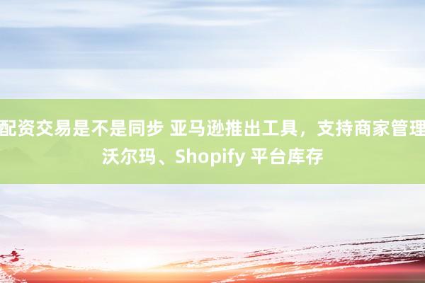 配资交易是不是同步 亚马逊推出工具，支持商家管理沃尔玛、Shopify 平台库存