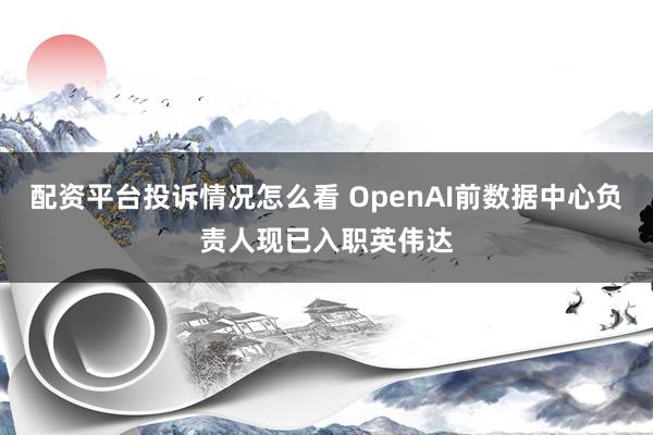 配资平台投诉情况怎么看 OpenAI前数据中心负责人现已入职英伟达