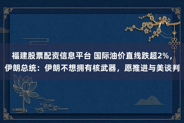 福建股票配资信息平台 国际油价直线跌超2%，伊朗总统：伊朗不想拥有核武器，愿推进与美谈判