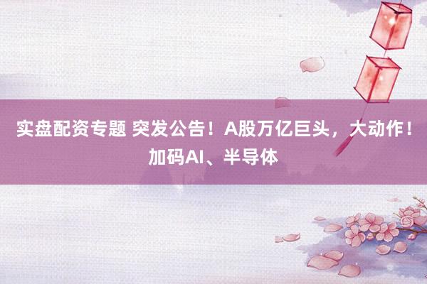 实盘配资专题 突发公告！A股万亿巨头，大动作！加码AI、半导体