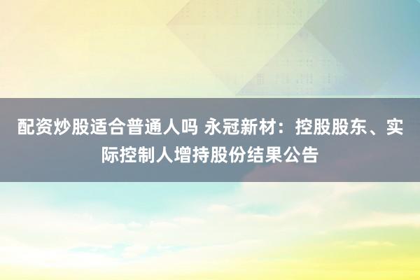 配资炒股适合普通人吗 永冠新材：控股股东、实际控制人增持股份结果公告