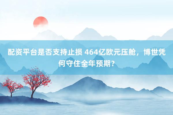 配资平台是否支持止损 464亿欧元压舱,博世凭何守住全年预期?