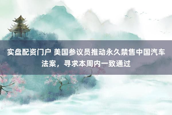 实盘配资门户 美国参议员推动永久禁售中国汽车法案，寻求本周内一致通过