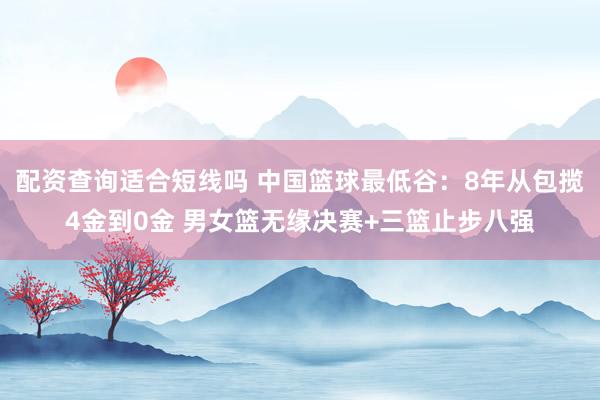 配资查询适合短线吗 中国篮球最低谷：8年从包揽4金到0金 男女篮无缘决赛+三篮止步八强