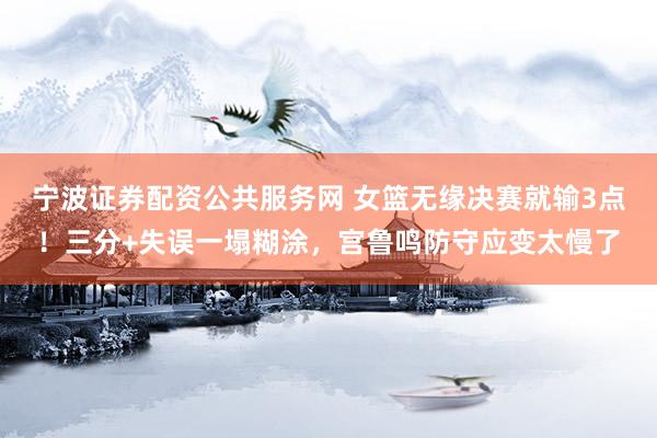 宁波证券配资公共服务网 女篮无缘决赛就输3点！三分+失误一塌糊涂，宫鲁鸣防守应变太慢了