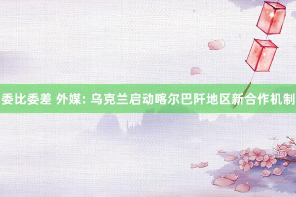委比委差 外媒: 乌克兰启动喀尔巴阡地区新合作机制