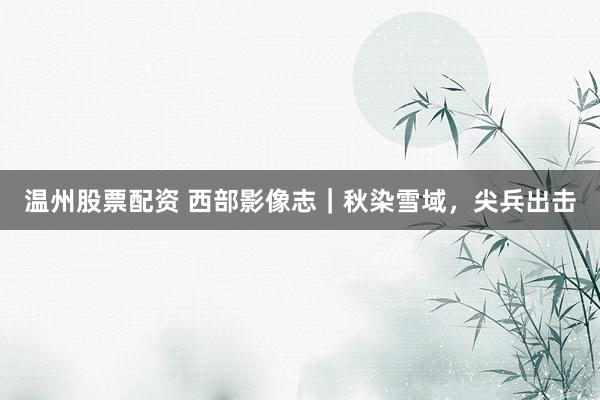 温州股票配资 西部影像志｜秋染雪域，尖兵出击