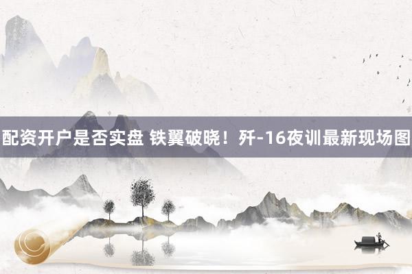 配资开户是否实盘 铁翼破晓！歼-16夜训最新现场图
