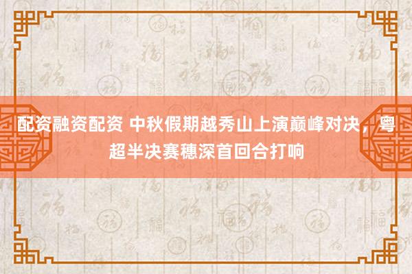 配资融资配资 中秋假期越秀山上演巅峰对决，粤超半决赛穗深首回合打响