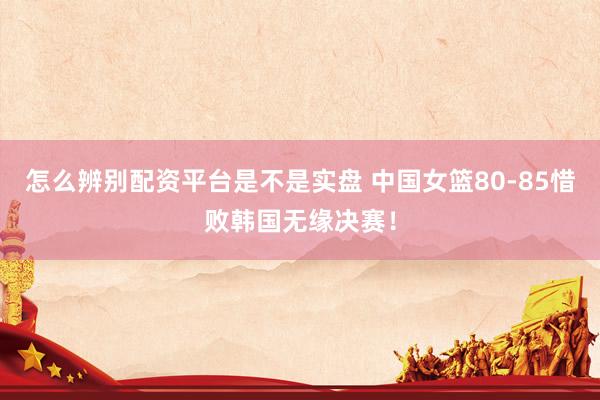 怎么辨别配资平台是不是实盘 中国女篮80-85惜败韩国无缘决赛！