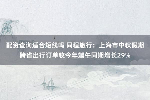 配资查询适合短线吗 同程旅行：上海市中秋假期跨省出行订单较今年端午同期增长29%