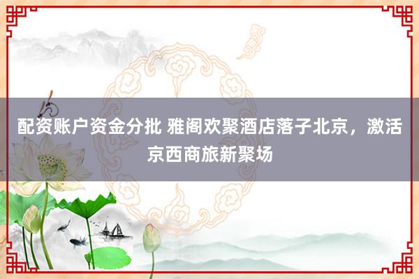 配资账户资金分批 雅阁欢聚酒店落子北京，激活京西商旅新聚场
