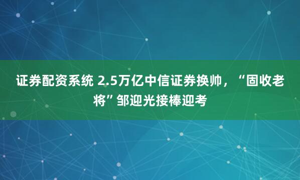 证券配资系统 2.5万亿中信证券换帅，“固收老将”邹迎光接棒迎考