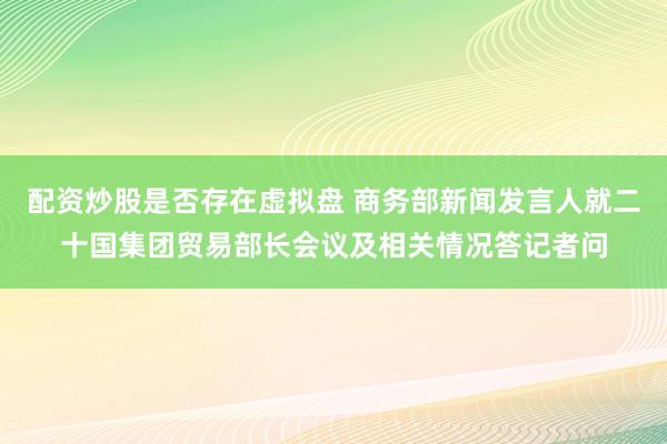配资炒股是否存在虚拟盘 商务部新闻发言人就二十国集团贸易部长会议及相关情况答记者问